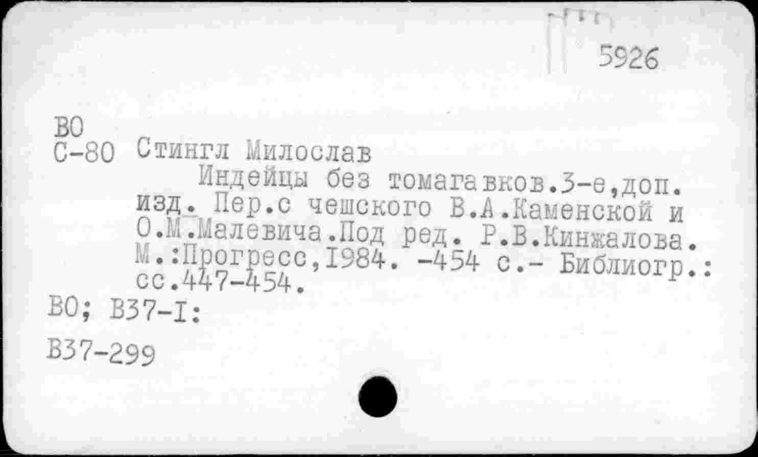 ﻿
5926
во
С-80 Стингл Милослав
Индейцы без томагавков.3-е,доп. изд. Пер.с чешского В.А .Каменской и О .М.Малевича.Под ред. Р.В.Кинжалова. сс*44?Р^54С’с,- Библиогр.:
ВО; В37-1:
ВЗ7-299